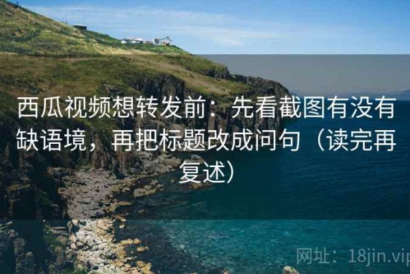 西瓜视频想转发前：先看截图有没有缺语境，再把标题改成问句（读完再复述）