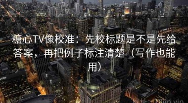 糖心TV像校准：先校标题是不是先给答案，再把例子标注清楚（写作也能用）