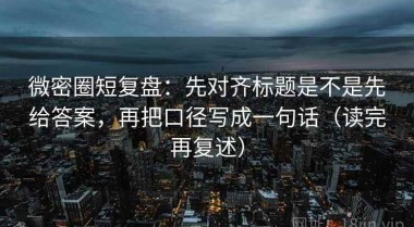 微密圈短复盘：先对齐标题是不是先给答案，再把口径写成一句话（读完再复述）