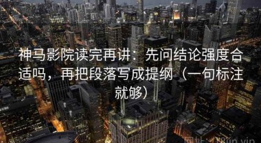 神马影院读完再讲：先问结论强度合适吗，再把段落写成提纲（一句标注就够）