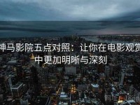 神马影院五点对照：让你在电影观赏中更加明晰与深刻