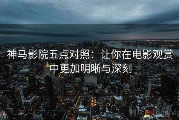 神马影院五点对照：让你在电影观赏中更加明晰与深刻