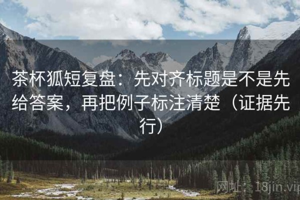 茶杯狐短复盘：先对齐标题是不是先给答案，再把例子标注清楚（证据先行）