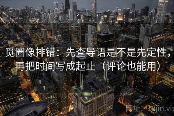 觅圈像排错：先查导语是不是先定性，再把时间写成起止（评论也能用）