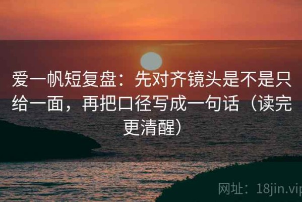 爱一帆短复盘：先对齐镜头是不是只给一面，再把口径写成一句话（读完更清醒）