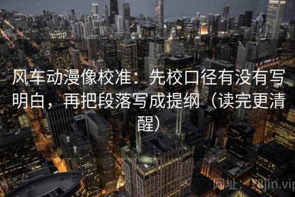 风车动漫像校准：先校口径有没有写明白，再把段落写成提纲（读完更清醒）