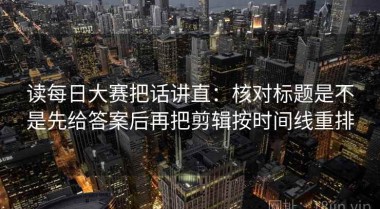 读每日大赛把话讲直：核对标题是不是先给答案后再把剪辑按时间线重排