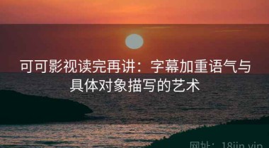 可可影视读完再讲：字幕加重语气与具体对象描写的艺术