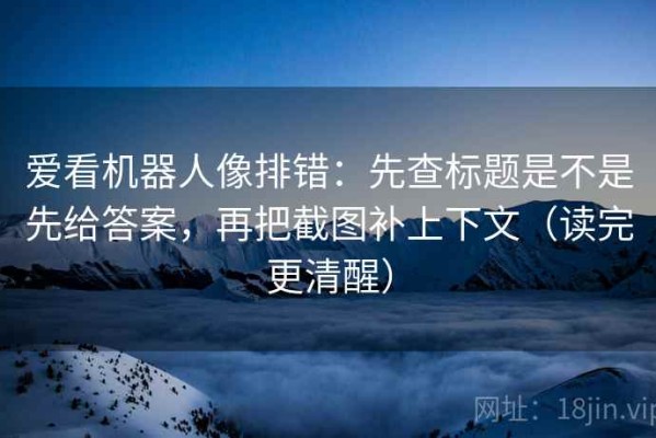 爱看机器人像排错：先查标题是不是先给答案，再把截图补上下文（读完更清醒）