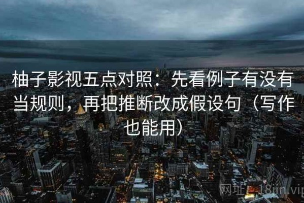 柚子影视五点对照：先看例子有没有当规则，再把推断改成假设句（写作也能用）