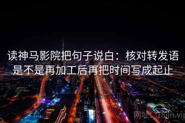 读神马影院把句子说白：核对转发语是不是再加工后再把时间写成起止