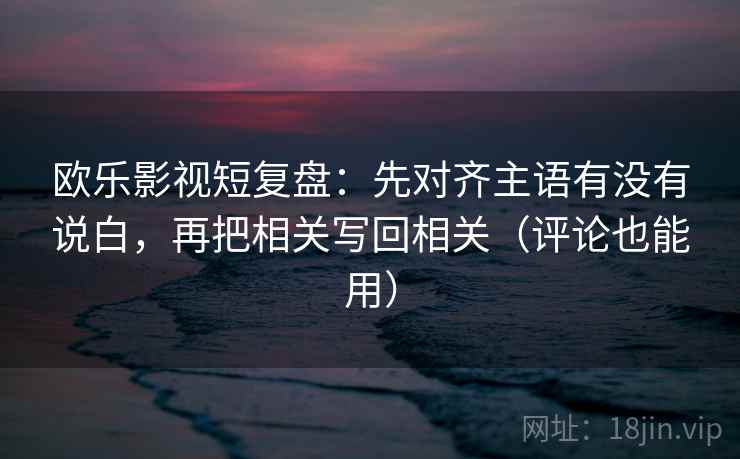 欧乐影视短复盘：先对齐主语有没有说白，再把相关写回相关（评论也能用）