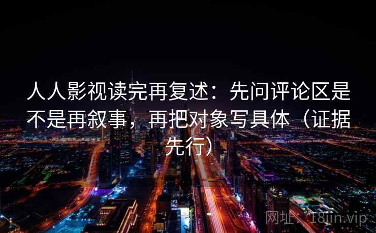 人人影视读完再复述：先问评论区是不是再叙事，再把对象写具体（证据先行）