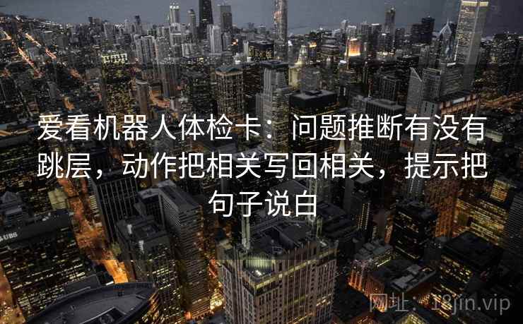 爱看机器人体检卡:问题推断有没有跳层,动作把相关写回相关,提示把句子说白 爱看机器人体检卡:问题推断有没有跳层,动作把相关写回相关,提示把句子说白