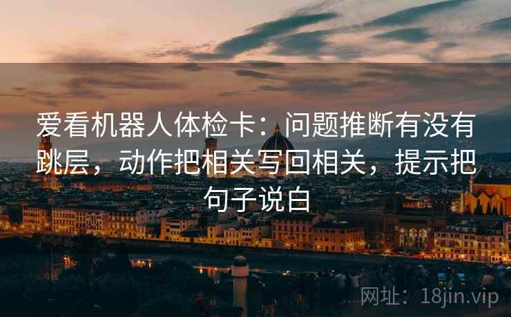 爱看机器人体检卡:问题推断有没有跳层,动作把相关写回相关,提示把句子说白 爱看机器人体检卡:问题推断有没有跳层,动作把相关写回相关,提示把句子说白