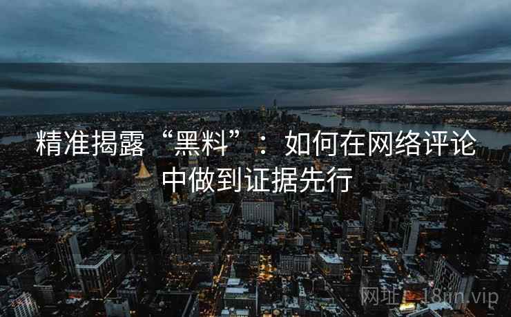 精准揭露“黑料”：如何在网络评论中做到证据先行