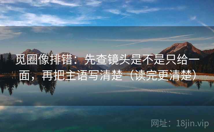 觅圈像排错:先查镜头是不是只给一面,再把主语写清楚(读完更清楚) 觅圈像排错:先查镜头是不是只给一面,再把主语写清楚(读完更清楚)