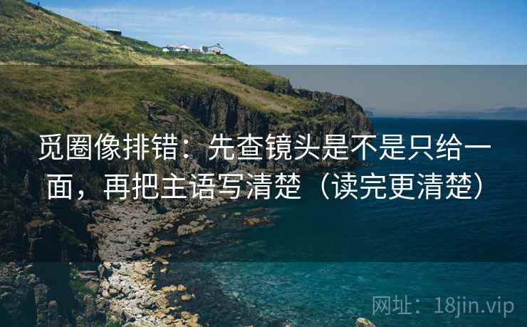 觅圈像排错:先查镜头是不是只给一面,再把主语写清楚(读完更清楚) 觅圈像排错:先查镜头是不是只给一面,再把主语写清楚(读完更清楚)