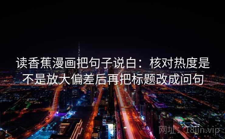 读香蕉漫画把句子说白:核对热度是不是放大偏差后再把标题改成问句 读香蕉漫画把句子说白:核对热度是不是放大偏差后再把标题改成问句