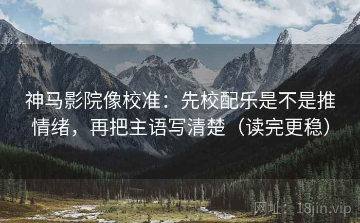 神马影院像校准：先校配乐是不是推情绪，再把主语写清楚（读完更稳）