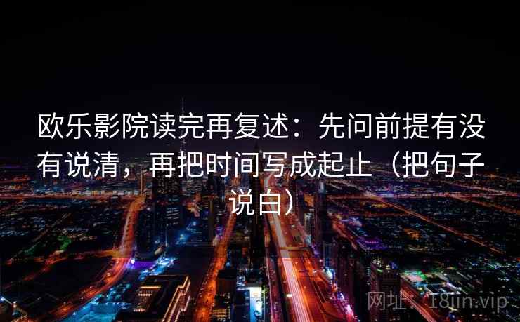 欧乐影院读完再复述:先问前提有没有说清,再把时间写成起止(把句子说白) 欧乐影院读完再复述:先问前提有没有说清,再把时间写成起止(把句子说白)