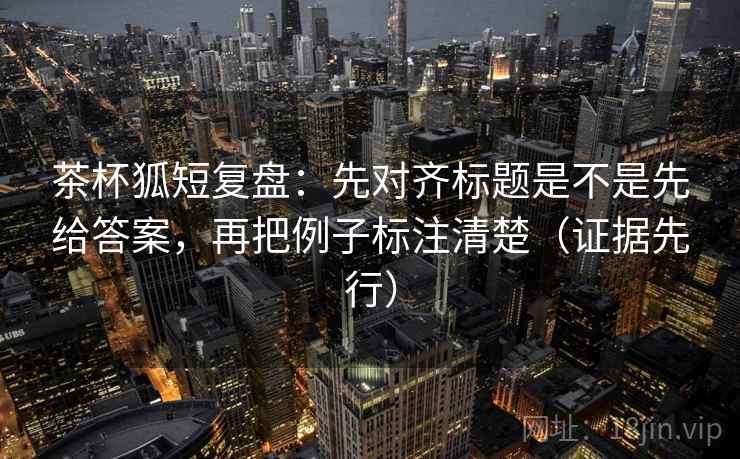 茶杯狐短复盘:先对齐标题是不是先给答案,再把例子标注清楚(证据先行) 茶杯狐短复盘:先对齐标题是不是先给答案,再把例子标注清楚(证据先行)