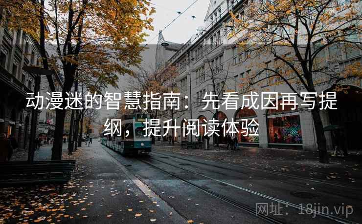 动漫迷的智慧指南：先看成因再写提纲，提升阅读体验