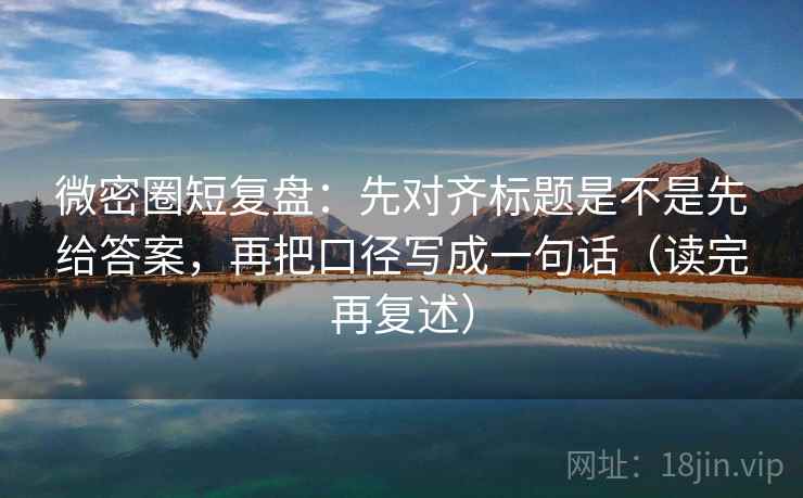 微密圈短复盘:先对齐标题是不是先给答案,再把口径写成一句话(读完再复述) 微密圈短复盘:先对齐标题是不是先给答案,再把口径写成一句话(读完再复述)