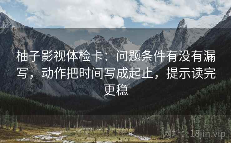 柚子影视体检卡:问题条件有没有漏写,动作把时间写成起止,提示读完更稳 柚子影视体检卡:问题条件有没有漏写,动作把时间写成起止,提示读完更稳