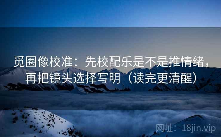 觅圈像校准：先校配乐是不是推情绪，再把镜头选择写明（读完更清醒）
