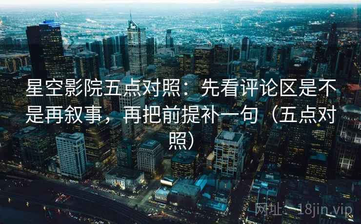 星空影院五点对照：先看评论区是不是再叙事，再把前提补一句（五点对照）
