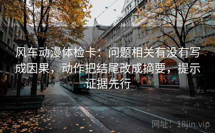 风车动漫体检卡：问题相关有没有写成因果，动作把结尾改成摘要，提示证据先行