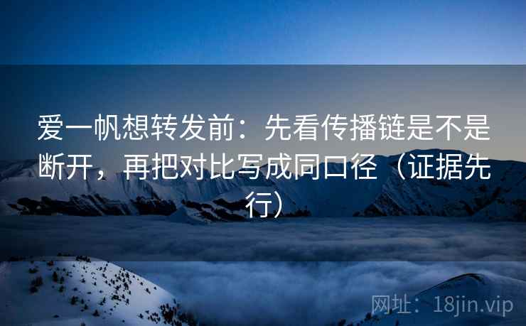 爱一帆想转发前：先看传播链是不是断开，再把对比写成同口径（证据先行）