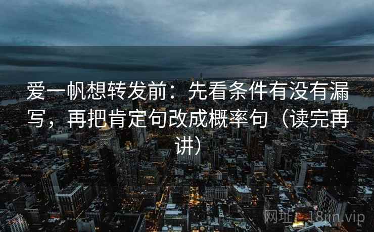 爱一帆想转发前：先看条件有没有漏写，再把肯定句改成概率句（读完再讲）