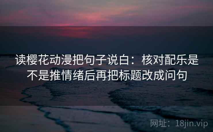 读樱花动漫把句子说白：核对配乐是不是推情绪后再把标题改成问句