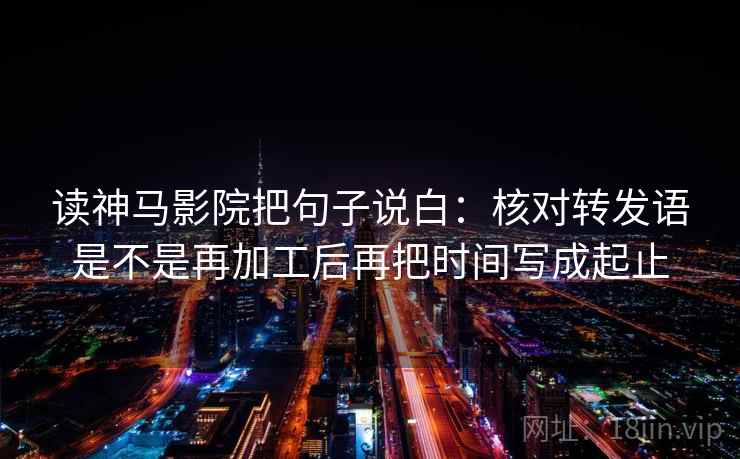 读神马影院把句子说白:核对转发语是不是再加工后再把时间写成起止 读神马影院把句子说白:核对转发语是不是再加工后再把时间写成起止