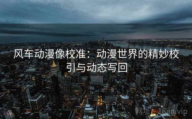 风车动漫像校准:动漫世界的精妙校引与动态写回 风车动漫像校准:动漫世界的精妙校引与动态写回