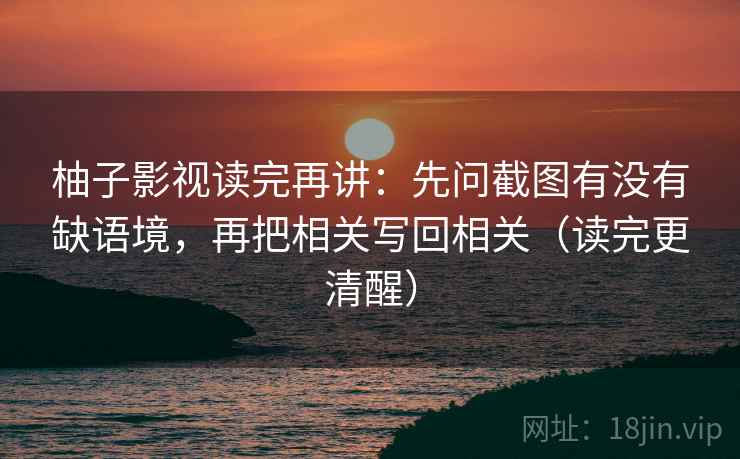 柚子影视读完再讲：先问截图有没有缺语境，再把相关写回相关（读完更清醒）