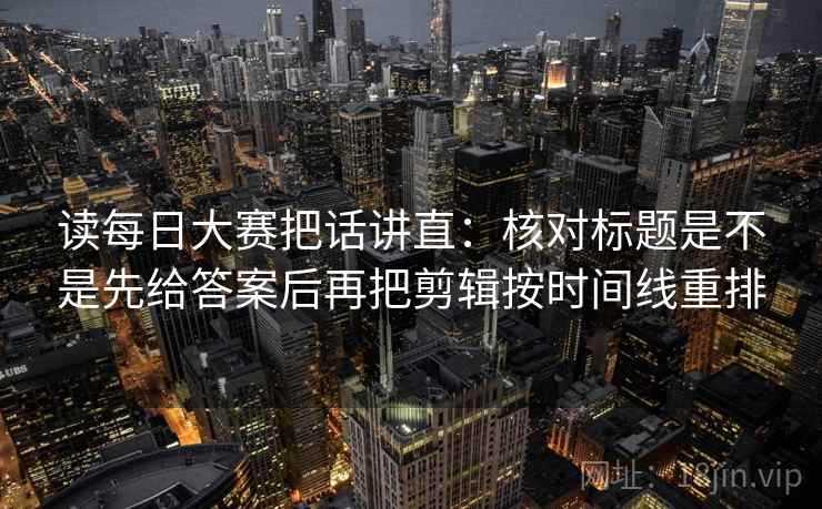读每日大赛把话讲直：核对标题是不是先给答案后再把剪辑按时间线重排