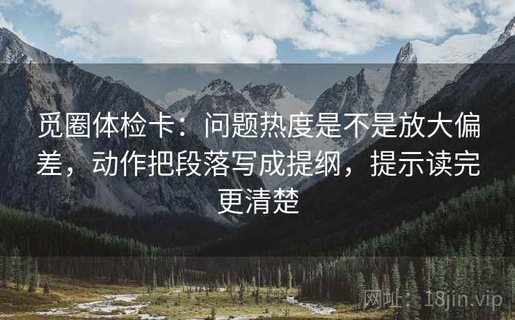 觅圈体检卡：问题热度是不是放大偏差，动作把段落写成提纲，提示读完更清楚