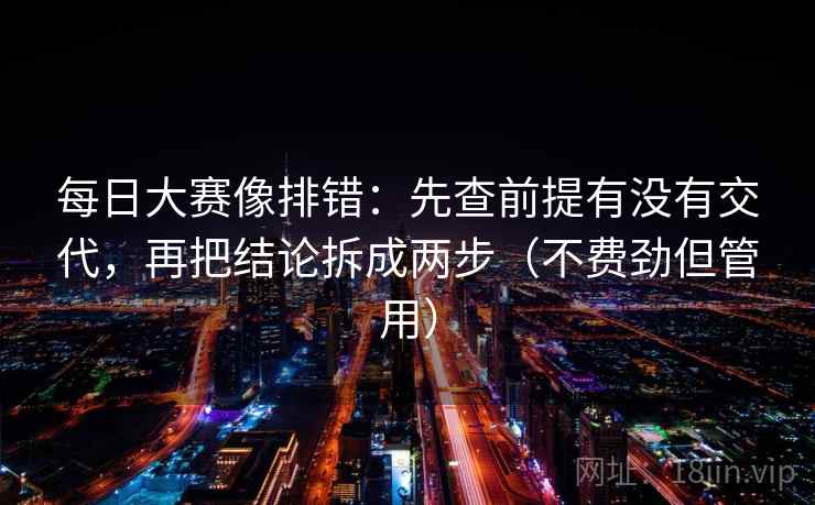 每日大赛像排错:先查前提有没有交代,再把结论拆成两步(不费劲但管用) 每日大赛像排错:先查前提有没有交代,再把结论拆成两步(不费劲但管用)