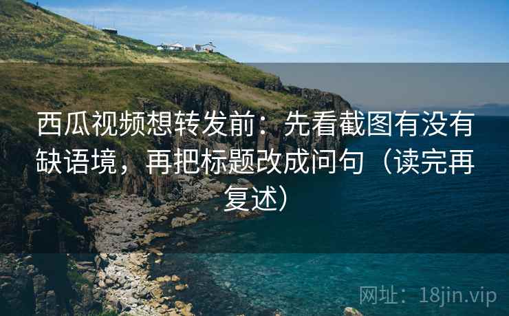 西瓜视频想转发前：先看截图有没有缺语境，再把标题改成问句（读完再复述）