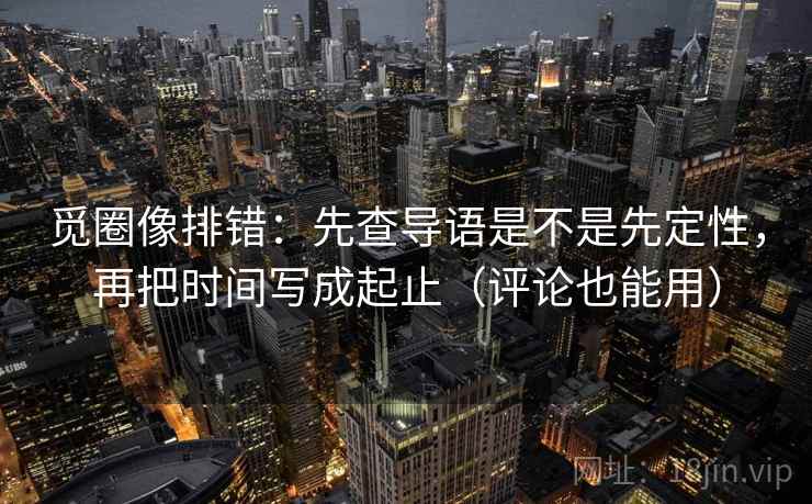 觅圈像排错:先查导语是不是先定性,再把时间写成起止(评论也能用) 觅圈像排错:先查导语是不是先定性,再把时间写成起止(评论也能用)