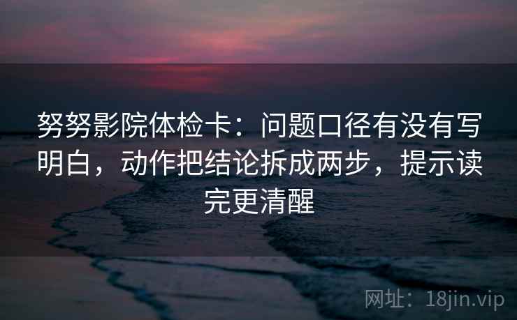 努努影院体检卡:问题口径有没有写明白,动作把结论拆成两步,提示读完更清醒 努努影院体检卡:问题口径有没有写明白,动作把结论拆成两步,提示读完更清醒