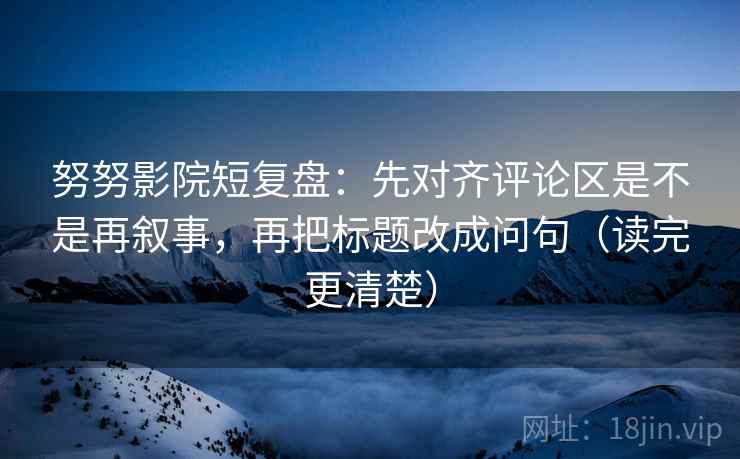 努努影院短复盘:先对齐评论区是不是再叙事,再把标题改成问句(读完更清楚) 努努影院短复盘:先对齐评论区是不是再叙事,再把标题改成问句(读完更清楚)