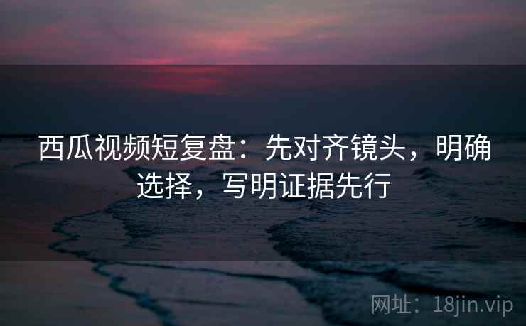 西瓜视频短复盘:先对齐镜头,明确选择,写明证据先行 西瓜视频短复盘:先对齐镜头,明确选择,写明证据先行