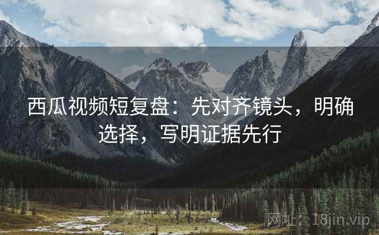 西瓜视频短复盘:先对齐镜头,明确选择,写明证据先行 西瓜视频短复盘:先对齐镜头,明确选择,写明证据先行