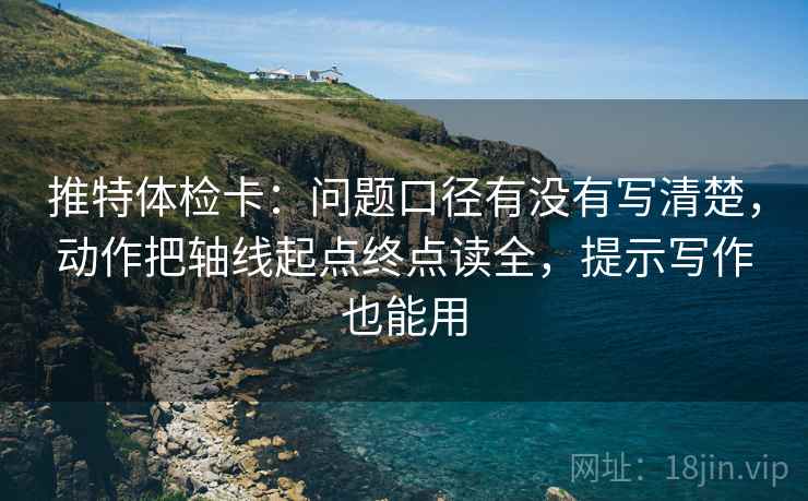 推特体检卡：问题口径有没有写清楚，动作把轴线起点终点读全，提示写作也能用