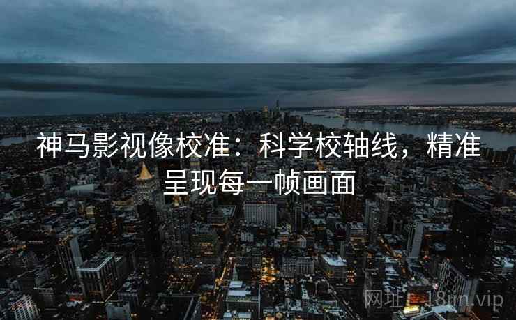 神马影视像校准:科学校轴线,精准呈现每一帧画面 神马影视像校准:科学校轴线,精准呈现每一帧画面