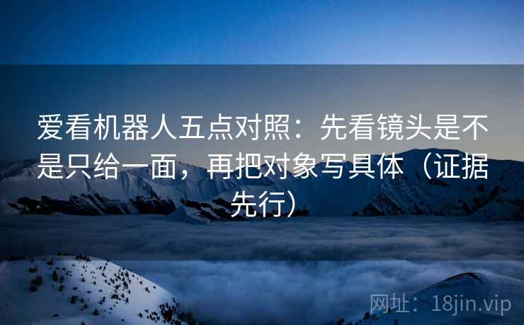 爱看机器人五点对照:先看镜头是不是只给一面,再把对象写具体(证据先行) 爱看机器人五点对照:先看镜头是不是只给一面,再把对象写具体(证据先行)